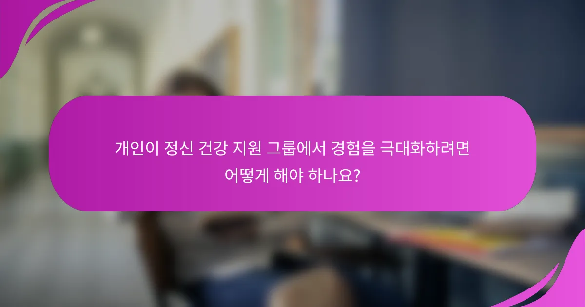 개인이 정신 건강 지원 그룹에서 경험을 극대화하려면 어떻게 해야 하나요?