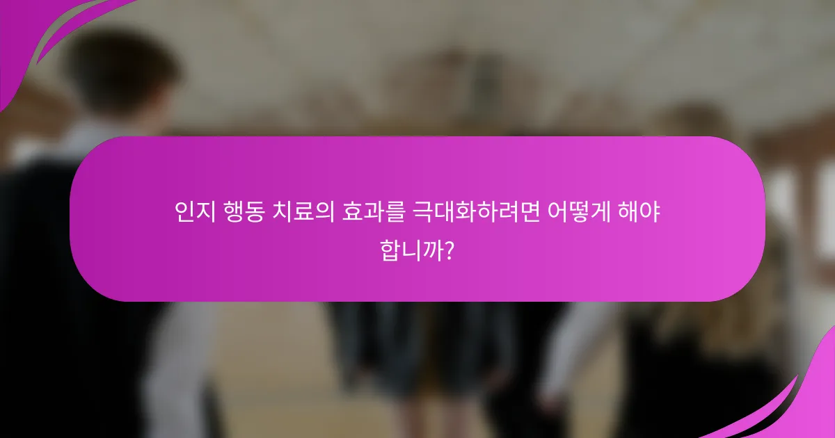 인지 행동 치료의 효과를 극대화하려면 어떻게 해야 합니까?