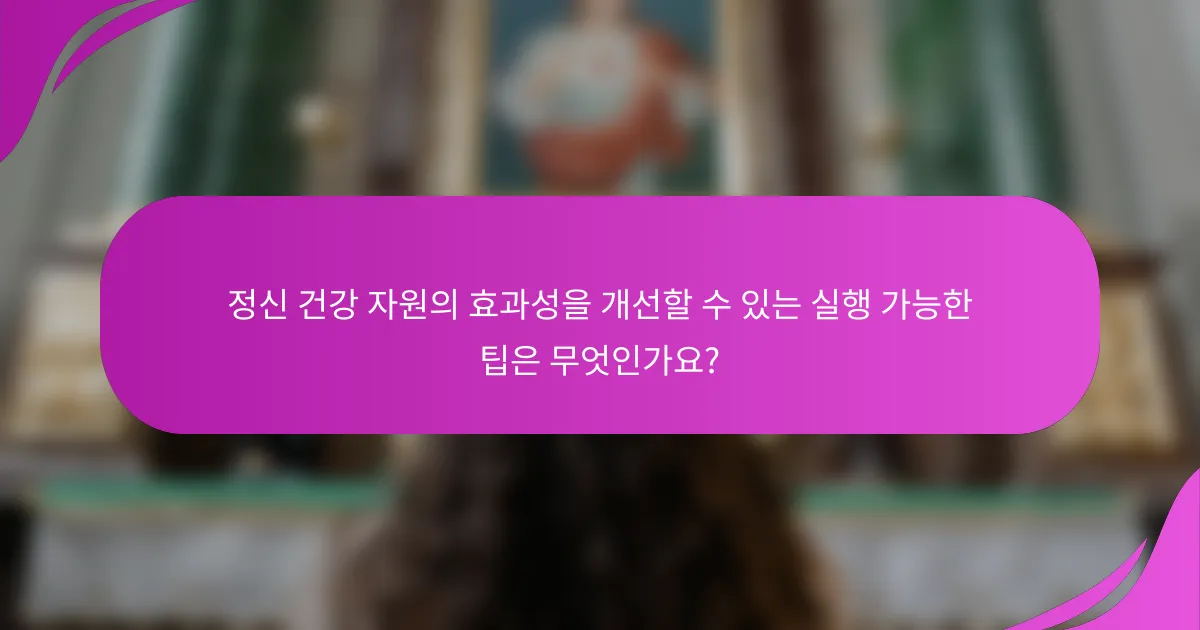 정신 건강 자원의 효과성을 개선할 수 있는 실행 가능한 팁은 무엇인가요?