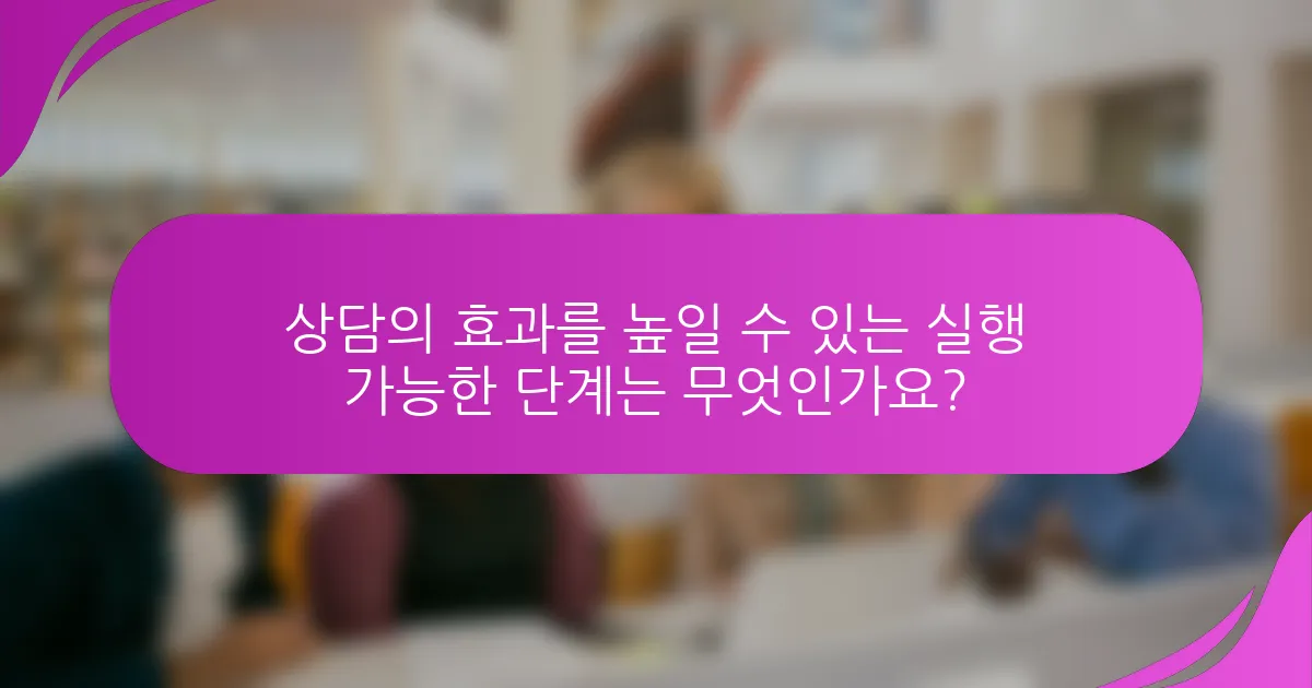 상담의 효과를 높일 수 있는 실행 가능한 단계는 무엇인가요?